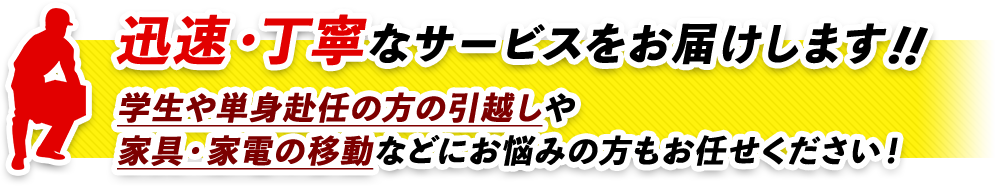 迅速・丁寧なサービスをお届けします！！単身者や学生、単身赴任の方引越しや家具・家電の移動などにお悩みの方もお任せください！