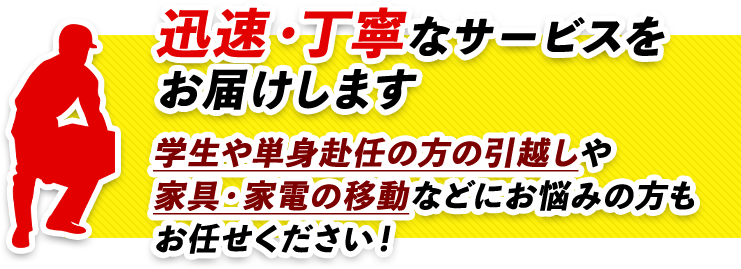 迅速・丁寧なサービスをお届けします！！単身者や学生、単身赴任の方引越しや家具・家電の移動などにお悩みの方もお任せください！